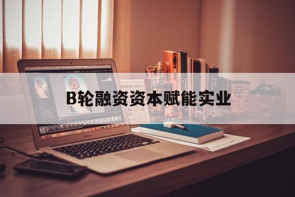 万宁市B轮融资资本赋能实业(b轮融资公司值得工作吗)